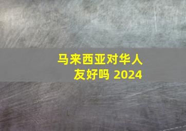 马来西亚对华人友好吗 2024